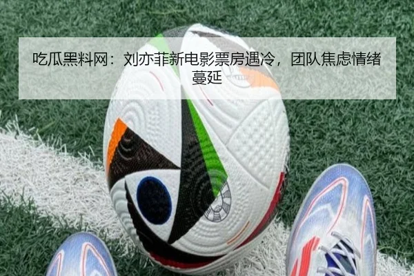 吃瓜黑料网：刘亦菲新电影票房遇冷，团队焦虑情绪蔓延